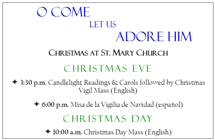 Christmas Eve
3:30 p.m. Candlelight Readings & Carols followed by Christmas Vigil Mass (in English)
6:00 p.m. Misa de la Vigilia de Navidad (español)
Christmas day
10:00 a.m. Christmas Day Mass (in English)